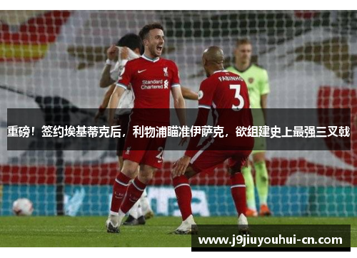 重磅！签约埃基蒂克后，利物浦瞄准伊萨克，欲组建史上最强三叉戟